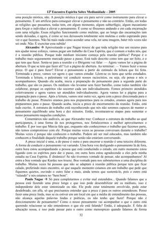 12o Encontro Espírita Sobre Mediunidade – 2005
uma posição mística, não. A posição mística é que era para servir como instrumento para elevar o
pensamento. É um artifício para conseguir elevar o pensamento e não ao contrário. Então, em todas
as religiões que passamos, todas tem, em algum momento, algum subterfúgio, algum mecanismo
para forçar o indivíduo a elevar o pensamento. É como se fôssemos andando e em cada encarnação
com uma religião. Essas religiões funcionando como muletas, que ao longo das encarnações iam
sendo deixadas, e agora, é como se nos deixassem totalmente sem muletas e estão esperando para
ver o que fazemos. Não há mais nada como acender uma vela, ter uma imagem, bater três vezes não
sei onde. Não. É exercitar essa subida!
        Alexandre      Aproveitando o que Nagae trouxe de que toda religião traz um recurso para
nos ajudar nesse esforço, vamos pegar um trabalho da Casa Espírita, que é comum a todos nós, que
é a reunião pública. Porque todo médium iniciante começa pela reunião pública? Porque é o
trabalho mais seguramente marcado passo a passo. Está tudo descrito como tem que ser feito, e o
que tem que fazer. Senta-se para a reunião e o Dirigente vai falar: — Agora vamos ler a página de
abertura. O que se tem que fazer ali? Ler a página de abertura. Ao terminar: — Vamos fazer a nossa
prece. O que é para fazer? Elevar o pensamento a partir do estímulo da leitura que foi feita.
Terminada a prece, vamos ver agora o que vamos estudar. Lêem-se os itens que serão estudados.
Terminada a leitura, o palestrante vai conduzir nossos raciocínios, ou seja, ele pensa e nós o
acompanhamos. Quando ela acaba, inicia a preparação do pensamento para a segunda parte do
trabalho, que são os passes. Os médiuns vão levantar sem fazer barulho, como todos também vão
colaborar, porque os espíritos vão socorrer cada um individualmente. Fomos primeiro atendidos
coletivamente e agora vamos ser atendidos individualmente. Agora vamos ler a página para a
preparação para o passe. Após a leitura, vamos orar outra vez, agora com a prece direcionada para o
trabalho de passe. Primeiro oramos para nos prepararmos para os estudos, oramos agora para nos
prepararmos para o passe. Quando acaba, inicia a prece de encerramento da reunião. Então, está
tudo escrito. A estrutura do trabalho está reconhecendo que nós não seremos capazes de manter o
pensamento equilibrado uma hora e dez minutos. Então, inventaram-se etapas para sustentar o
nosso pensamento naquelas condições.
        Comentários não audíveis, ao que Alexandre traz: Conhecer a estrutura do trabalho ao qual
participamos, é uma forma de nos protegermos, nos fortalecermos e melhor aproveitarmos o
trabalho. É por isso que Márcia fala que, enquanto não conhecermos o trabalho que fazemos parte,
não temos compromisso com ele. Porque muitas vezes as pessoas conversam durante o trabalho?
Muitas vezes é porque não conhecem o trabalho. Podem até ser mal educados, mas também não
conhecem a finalidade daquele trabalho porque senão não estariam conversando.
        A prece inicial é uma, a do passe é outra e para encerrar a reunião é uma terceira diferente.
A forma de conduzir o pensamento vai variando. Uma hora vou desligando o pensamento lá de fora,
outra hora estou acompanhando a pessoa que está conduzindo o estudo, em outro momento estou
ligando com os espíritos para dar o passe, em outra hora estou agradecendo a eles pela minha
estadia na Casa Espírita. É dinâmico! Se não tivermos vontade de pensar, não acompanhamos! Aí
entra a boa vontade que Kardec nos trouxe. Boa vontade para nos submetermos a uma disciplina de
trabalho. Muitas vezes há pessoas que não se adaptam à reunião pública porque tem que ficar
calado, preferindo mais encontro, só que naquele momento estamos em um trabalho que pede que
fiquemos quietos, ouvindo o outro falar e mais, ainda temos que sustentá-lo, pois o outro está
“ralando” e nós estamos no “bem bom”.
        Paulo Nagae       Só para completarmos e evitar mal entendidos... Quando falamos que a
pessoa está fazendo uma prece longa e que isso pode desestabilizar até os médiuns, isso é
independente dele estar sintonizado ou não. Ele pode estar totalmente envolvido, pode estar
desdobrado, em alfa, só que precisamos entender que a prece é para os outros entenderem. Posso
fazer uma prece linda, mas se eu estiver em um local em que a média de entendimento das pessoas,
não alcança aquelas palavras lindas e poéticas, eu não tenho que fazer! Porque não é
direcionamento de pensamento? Como o nosso pensamento vai acompanhar o que o outro está
querendo relacionar se não entendemos o que ele está falando? Então, é adequação. É falta de
educação nossa, e isso pode passar para o outro como menosprezo quando falamos de forma
                                                 32
 
