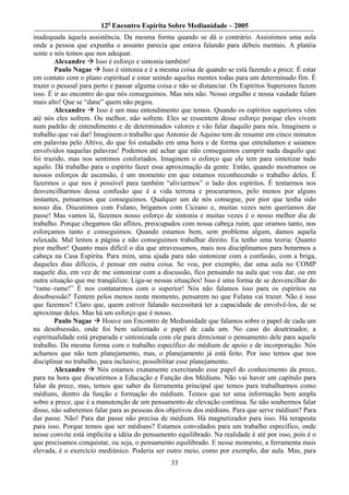 12o Encontro Espírita Sobre Mediunidade – 2005
inadequada àquela assistência. Da mesma forma quando se dá o contrário. Assistimos uma aula
onde a pessoa que expunha o assunto parecia que estava falando para débeis mentais. A platéia
sente e nós temos que nos adequar.
        Alexandre Isso é esforço e sintonia também!
        Paulo Nagae Isso é sintonia e é a mesma coisa de quando se está fazendo a prece. É estar
em contato com o plano espiritual e estar unindo aquelas mentes todas para um determinado fim. É
trazer o pessoal para perto e passar alguma coisa e não se distanciar. Os Espíritos Superiores fazem
isso. É ir ao encontro do que nós conseguimos. Mas nós não. Nosso orgulho e nossa vaidade falam
mais alto! Que se “dane” quem não pegou.
        Alexandre      Isso é um mau entendimento que temos. Quando os espíritos superiores vêm
até nós eles sofrem. Ou melhor, não sofrem. Eles se ressentem desse esforço porque eles vivem
num padrão de entendimento e de determinados valores e vão falar daquilo para nós. Imaginem o
trabalho que vai dar! Imaginem o trabalho que Antonio de Aquino tem de resumir em cinco minutos
em palavras pelo Altivo, do que foi estudado em uma hora e de forma que entendamos e saiamos
envolvidos naquelas palavras! Podemos até achar que não conseguimos cumprir nada daquilo que
foi trazido, mas nos sentimos confortados. Imaginem o esforço que ele tem para sintetizar tudo
aquilo. Dá trabalho para o espírito fazer essa aproximação da gente. Então, quando mostramos os
nossos esforços de ascensão, é um momento em que estamos reconhecendo o trabalho deles. É
fazermos o que nos é possível para também “aliviarmos” o lado dos espíritos. É tentarmos nos
desvencilharmos dessa confusão que é a vida terrena e procurarmos, pelo menos por alguns
instantes, pensarmos que conseguimos. Qualquer um de nós consegue, por pior que tenha sido
nosso dia. Discutimos com Fulano, brigamos com Cicrano e, muitas vezes nem queríamos dar
passe! Mas vamos lá, fazemos nosso esforço de sintonia e muitas vezes é o nosso melhor dia de
trabalho. Porque chegamos tão aflitos, preocupados com nossa cabeça ruim, que oramos tanto, nos
esforçamos tanto e conseguimos. Quando estamos bem, sem problema algum, damos aquela
relaxada. Mal lemos a página e não conseguimos trabalhar direito. Eu tenho uma teoria: Quanto
pior melhor! Quanto mais difícil o dia que atravessamos, mais nos disciplinamos para botarmos a
cabeça na Casa Espírita. Para mim, uma ajuda para não sintonizar com a confusão, com a briga,
daqueles dias difíceis, é pensar em outra coisa. Se vou, por exemplo, dar uma aula no COMP
naquele dia, em vez de me sintonizar com a discussão, fico pensando na aula que vou dar, ou em
outra situação que me tranqüilize. Liga-se nessas situações! Isso é uma forma de se desvencilhar do
“rame–rame!” É nos contatarmos com o superior! Nós não falamos isso para os espíritos na
desobsessão? Tentem pelos menos neste momento, pensarem no que Fulana vai trazer. Não é isso
que fazemos? Claro que, quem estiver falando necessitará ter a capacidade de envolvê-los, de se
aproximar deles. Mas há um esforço que é nosso.
        Paulo Nagae Houve um Encontro de Mediunidade que falamos sobre o papel de cada um
na desobsessão, onde foi bem salientado o papel de cada um. No caso do doutrinador, a
espiritualidade está preparada e sintonizada com ele para direcionar o pensamento dele para aquele
trabalho. Da mesma forma com o trabalho específico do médium de apoio e de incorporação. Nós
achamos que não tem planejamento, mas, o planejamento já está feito. Por isso temos que nos
disciplinar no trabalho, para inclusive, possibilitar esse planejamento.
        Alexandre      Nós estamos exatamente exercitando esse papel do conhecimento da prece,
para na hora que discutirmos a Educação e Função dos Médiuns. Não vai haver um capítulo para
falar da prece, mas, temos que saber da ferramenta principal que temos para trabalharmos como
médiuns, dentro da função e formação do médium. Temos que ter uma informação bem ampla
sobre a prece, que é a manutenção de um pensamento de elevação contínua. Se não soubermos falar
disso, não saberemos falar para as pessoas dos objetivos dos médiuns. Para que serve médium? Para
dar passe. Não! Para dar passe não precisa de médium. Há magnetizador para isso. Há terapeuta
para isso. Porque temos que ser médiuns? Estamos convidados para um trabalho específico, onde
nesse convite está implícita a idéia do pensamento equilibrado. Na realidade é até por isso, pois é o
que precisamos conquistar, ou seja, o pensamento equilibrado. E nesse momento, a ferramenta mais
elevada, é o exercício mediúnico. Poderia ser outro meio, como por exemplo, dar aula. Mas, para
                                                 33
 
