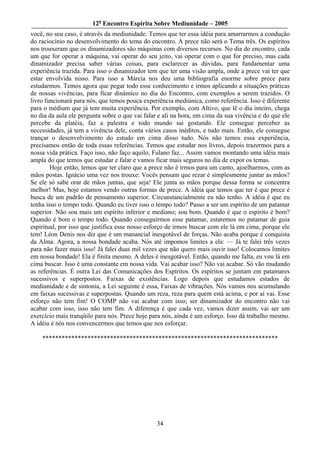 12o Encontro Espírita Sobre Mediunidade – 2005
você, no seu caso, é através da mediunidade. Temos que ter essa idéia para amarrarmos a condução
do raciocínio no desenvolvimento do tema do encontro. A prece não será o Tema três. Os espíritos
nos trouxeram que os dinamizadores são máquinas com diversos recursos. No dia do encontro, cada
um que for operar a máquina, vai operar do seu jeito, vai operar com o que for preciso, mas cada
dinamizador precisa saber várias coisas, para esclarecer as dúvidas, para fundamentar uma
experiência trazida. Para isso o dinamizador tem que ter uma visão ampla, onde a prece vai ter que
estar envolvida nisso. Para isso a Márcia nos deu uma bibliografia enorme sobre prece para
estudarmos. Temos agora que pegar todo esse conhecimento e irmos aplicando a situações práticas
de nossas vivências, para ficar dinâmico no dia do Encontro, com exemplos a serem trazidos. O
livro funcionará para nós, que temos pouca experiência mediúnica, como referência. Isso é diferente
para o médium que já tem muita experiência. Por exemplo, com Altivo, que lê o dia inteiro, chega
no dia da aula ele pergunta sobre o que vai falar e ali na hora, em cima da sua vivência e do que ele
percebe da platéia, faz a palestra e todo mundo sai gostando. Ele consegue perceber as
necessidades, já tem a vivência dele, conta vários casos inéditos, e tudo mais. Então, ele consegue
trançar o desenvolvimento do estudo em cima disso tudo. Nós não temos essa experiência,
precisamos então de toda essas referências. Temos que estudar nos livros, depois trazermos para a
nossa vida prática. Faço isso, não faço aquilo, Fulano faz... Assim vamos montando uma idéia mais
ampla do que temos que estudar e falar e vamos ficar mais seguros no dia de expor os temas.
        Hoje então, temos que ter claro que a prece não é irmos para um canto, ajoelharmos, com as
mãos postas. Ignácio uma vez nos trouxe: Vocês pensam que rezar é simplesmente juntar as mãos?
Se ele só sabe orar de mãos juntas, que seja! Ele junta as mãos porque dessa forma se concentra
melhor! Mas, hoje estamos vendo outras formas de prece. A idéia que temos que ter é que prece é
busca de um padrão de pensamento superior. Circunstancialmente eu não tenho. A idéia é que eu
tenha isso o tempo todo. Quando eu tiver isso o tempo todo? Passo a ser um espírito de um patamar
superior. Não sou mais um espírito inferior e mediano; sou bom. Quando é que o espírito é bom?
Quando é bom o tempo todo. Quando conseguirmos esse patamar, estaremos no patamar de guia
espiritual, por isso que justifica esse nosso esforço de irmos buscar com ele lá em cima, porque ele
tem! Léon Denis nos diz que é um manancial inesgotável de forças. Não acaba porque é conquista
da Alma. Agora, a nossa bondade acaba. Nós até impomos limites a ela: — Já te falei três vezes
para não fazer mais isso! Já falei duas mil vezes que não quero mais ouvir isso! Colocamos limites
em nossa bondade! Ela é finita mesmo. A deles é inesgotável. Então, quando me falta, eu vou lá em
cima buscar. Isso é uma constante em nossa vida. Vai acabar isso? Não vai acabar. Só vão mudando
as referências. É outra Lei das Comunicações dos Espíritos. Os espíritos se juntam em patamares
sucessivos e superpostos. Faixas de existências. Logo depois que estudamos estados de
mediunidade e de sintonia, a Lei seguinte é essa, Faixas de vibrações. Nós vamos nos acumulando
em faixas sucessivas e superpostas. Quando um reza, reza para quem está acima, e por aí vai. Esse
esforço não tem fim! O COMP não vai acabar com isso; ser dinamizador do encontro não vai
acabar com isso, isso não tem fim. A diferença é que cada vez, vamos dizer assim, vai ser um
exercício mais tranqüilo para nós. Prece hoje para nós, ainda é um esforço. Isso dá trabalho mesmo.
A idéia é nós nos convencermos que temos que nos esforçar.

    *************************************************************************




                                                 34
 