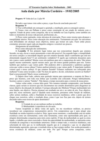 12o Encontro Espírita Sobre Mediunidade – 2005

             Aula dada por Márcia Cordeiro – 19/02/2005

       Preparo     Vinha de Luz. Lição 98

        De tudo o que temos visto sobre a prece, o que ficou de conclusão para nós?
        Respostas
        1) Traz a dificuldade em conseguir a quietude, a meditação, para se conseguir a prece.
        2) Temos visto em Palhano a prece como construção de um estado de sintonia com o
superior. Estado de prece como conquista, não só no trabalho na Casa Espírita, como também em
todos os momentos de nossa vida pessoal, profissional, etc...
        3) Prece como aspiração, como alavanca de renovação. Prece como recurso para alcançar a
tranqüilidade interior. Prece como educação dos sentimentos. Treinamento em ação. Se estivermos
com dificuldades em alcançar esses objetivos, temos que treinar em ação. Fazer então preces
constantes; procurar seguir cada um daqueles estágios e construir aos poucos.
        Alargamento da sensibilidade.
        Prece como educação dos sentimentos.
        4) Leonídia        Em primeiro lugar temos que nos conscientizar daquilo que estamos
fazendo, ou seja, elevar o nosso pensamento o mais alto possível. Em segundo lugar, a tranqüilidade
em nosso coração e a sinceridade daquilo que nós estamos fazendo. Qual o sentimento que está nos
alimentando naquela hora? É um sentimento verdadeiro? É aquilo que realmente desejamos para
nós e para o outro também? Muitas vezes nós pedimos para nós e esquecemos do outro. Não temos
aquele mesmo sentimento, aquele mesmo amor, que nós temos quando pedimos para nós. Temos
também que analisar o que vamos pedir. Não podemos abrir o pensamento e pedirmos qualquer
coisa que venha a nossa cabeça! Vamos analisar primeiro o que vamos pedir. É importante também
vermos qual o nosso esforço. O que estamos fazendo? Estamos realmente nos esforçando para
melhorar? Como estou levando a vida? Na hora do aperto e da dor, solicitamos socorro ao Senhor?
Qual a nossa posição? Qual o nosso sentimento?
        5) Depois disso tudo, caberia uma quietude interna para esperarmos a resposta de Deus à
prece que fazemos, com toda essa ênfase que Leonídia está colocando. Porque habitualmente,
fazemos a prece e saímos “batidos”. Não damos o tempo necessário para o retorno de nossa prece.
        Vamos voltar então, a nossa idéia geral. Nós estamos tentando compreender, com bastante
clareza, quais seriam os recursos que nós encontramos nos estudos doutrinários para chegarmos ao
nosso objetivo da educação do médium. E porque educação dos Médiuns? Porque mediunidade tem
uma função, um objetivo. Precisa alcançar um resultado em nós e ao redor de nós. Esse objetivo,
para nós, nesse momento, qual é? Quando neste momento, pensamos sobre função do médium,
sobre sermos médiuns, sobre a finalidade de nosso exercício mediúnico, sobre o ponto que deve
chegar esse exercício, sobre o resultado disso, como é que isso fica para nós, depois de termos
discutido todos esses textos de apoio doutrinário?
        Respostas:
               1) Vontade de ser um médium melhor no trabalho.
               2) Mediunidade é experiência de elevação.
        Vamos recapitular as idéias vistas até agora. Ao me reconhecer médium, eu preciso
reconhecer um compromisso reencarnatório prévio. Um compromisso que é para atingir uma
finalidade na minha trajetória evolutiva. Hoje, agora nesse momento, a mediunidade está na minha
existência como um instrumental, como uma ferramenta, como uma oportunidade pela qual, eu
atingirei determinadas conquistas para mim como espírito. O tipo da mediunidade ao qual eu estou
ligado, o trabalho que estou exercendo a frente da especialidade da mediunidade, se apresenta como
resultado de conquistas e necessidades anteriores. Então o tempo todo, o exercício mediúnico, está
solicitando de mim que eu vá melhorando naquilo que já é conquista e que eu vá adquirindo
determinadas aquisições, para que o resultado disso se faça sempre melhor. Isso acaba permeando a
nossa existência de médiuns, como um todo. Por quê? Porque certas conquistas, certos
                                                 35
 