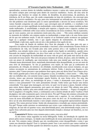 12o Encontro Espírita Sobre Mediunidade – 2005
aprendizados, ocorrem dentro do trabalho mediúnico mesmo e outras nós vamos precisar realizar
em outros campos para convergir para dentro do exercício mediúnico. Assim, são uma série de
conquistas que fazemos no campo da ordem, da disciplina, da perseverança, da paciência, da
tolerância, da fé em Deus, que vão sendo conquistadas na lutas da existência, vão convergir para
dentro do exercício mediúnico. Ou seja, para esse instrumental ser utilizado por nós com proveito,
nós não podemos estar desatentos para os outros aprendizados e deveres de nossa existência. Nós
vamos fazendo conquistas em cada canto e que convergem para ali também, e o resultado é um
exercício cada vez mais equilibrado da mediunidade, como também, esses campos também acabam
sendo melhorados. A sensibilidade, a atração pelo superior, a ligação com o superior, acabam nos
acompanhando e refletindo sobre essas outras circunstâncias da nossa existência. Daí as expressões,
que às vezes usamos, sem nos atentarmos muito para elas, como: — Não somos médiuns somente
no momento do trabalho; nós estamos atados na mediunidade o tempo todo e de uma forma maior
até do que nós tenhamos noção. E não diz respeito só ao fenômeno poder acontecer em qualquer
lugar ou a qualquer instante, mas é que aquela máquina de rastreamento, de vibração, de
sensibilidade e tudo mais, aquilo está em nós e não podemos tirar aquilo de nós.
        Essa noção da função do médium deve ficar tão alargada e tão clara para nós que o
impositivo de sairmos de uma postura acomodada e reacional, como normalmente ficamos frente às
circunstâncias da vida, nos levando para uma outra postura ativa e de vigilância da busca do
equilíbrio, essa atenção numa coisa e na outra, quando estou ligado no automático, quando estou
buscando me manter equilibrado, isto deve ficar cada vez forte e claro para nós. Por quê? Porque
este circuito de integração da mediunidade em nossa vida em geral, não pode mais deixar de estar
associado em nossa mente. Não será com poucos instantes de leitura, de prece, antes do trabalho, ou
com um pouco de meditação, que renovaremos toda uma casa mental que está horas, ou dias,
vibrando numa determinada faixa, martelando determinada idéia desequilibrada, ou em um meio de
uma série de destemperos. Se nós já guardamos essa noção, de tudo que já conhecemos de
pensamento, de vibração, de sintonia e de afinidade, reconhecendo esses nossos instantes, em que
caímos novamente no automatismo de sentimento inferior. Então, é preciso que digamos a nós
mesmos, pára! Vamos procurar o que podemos fazer agora, para sair dessa faixa! Isso é busca ativa.
Não vamos guardar para a hora em que chegarmos a casa, ao trabalho, e dizer assim: — Olha, hoje
não vou trabalhar não, vim somente tomar o passe. Quando reconhecermos o desequilíbrio, naquele
circuito, temos que procurar interromper aquela história, de uma forma ativa. Em uma das
circunstâncias que vimos, na metodologia da prece, é tentar ir alcançando esses passos: O que
renova o meu pensamento? Um outro pensamento elevado. Então temos que buscar uma leitura
concentrada. Vou pegar uma mensagem, um texto, no qual vou ler passo a passo, fazendo esforço
para entrar dentro daquele pensamento, pois quero me afastar do outro! Não adianta uma outra
inócua, insípida, inodora, uma outra atitude como, por exemplo, dizermos: — Pegue o Evangelho e
leia! E pegamos o Evangelho, lemos, e continuamos com a mesma atitude de antes! Acabou o final
da página e não sabe exatamente qual o texto do início. Por quê? Porque não estamos colocando em
movimento os nossos potenciais para buscar a sintonia com o superior. Aí, nos referimos várias
vezes da nossa dificuldade em fazermos uma prece como ela deve ser. Já reconhecemos que ela
deve ser de uma determinada maneira e nem sempre estamos conseguindo operacionalizar daquela
maneira. Nós vamos precisar treinar. Senão não alcançaremos o resultado que estamos pretendendo.
Por quê? Porque senão cairemos no automatismo que existe e que conhecemos de várias correntes
religiosas, de orar não sei quantas vezes, uma determinada prece, uma determinada oração, como se
aquilo fosse suficiente para nos tirar daquela determinada situação e alcançar um benefício, ou isso
ou aquilo.
        Comentário Muitas vezes rezamos para o outro, com raiva dele!
        Aí nós temos várias sugestões na nossa bibliografia. Então, na introdução do capítulo das
preces pelos nossos inimigos, vai dando uma modificação do nosso pensamento e da nossa maneira
de orar. Nós estamos numa vibração que nós reconhecemos como desequilibrada e como é que
vamos nos desatrelar daquilo? Esse é o primeiro ponto! Isso é um exercício que vamos realizar no
dia a dia e que vai nos facilitar quando nos determos na prece. Assim vamos começando a aprender
                                                36
 