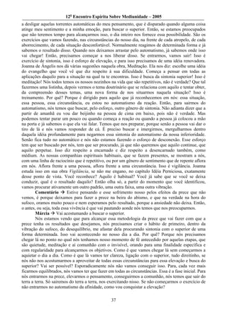 12o Encontro Espírita Sobre Mediunidade – 2005
a desligar aquelas torrentes automáticas do meu pensamento, que é disparado quando alguma coisa
atinge meu sentimento e a minha emoção, para buscar o superior. Então, se estamos preocupados
que não teremos tempo para alcançarmos isso, o dia inteiro nos fornece essa possibilidade. São os
exercícios que vamos fazendo, nas circunstâncias do nosso dia, na frente de cada atropelo, de cada
aborrecimento, de cada situação desconfortável. Normalmente reagimos de determinada forma e já
sabemos o resultado disso. Quando nos deixamos arrastar pelo automatismo, já sabemos onde isso
vai chegar! Então, precisamos começar a nos liberar disso. Se entrarmos, vamos sair! Isso é
exercício de sintonia, isso é esforço de elevação, e para isso precisamos de uma idéia renovadora.
Joanna de Ângelis nos dá várias sugestões naquela obra, Meditação. Ela nos diz: escolhe uma idéia
do evangelho que você vê que diz respeito à sua dificuldade. Começa a pensar em todas as
aplicações daquilo para a situação na qual tu te encontras. Isso é busca da sintonia superior! Isso é
meditação! Nós todos temos os nossos nozinhos na vida que são repetitivos, não é verdade? Que tal
fazermos uma listinha, depois vermos o tema doutrinário que se relaciona com aquilo e tentar obter,
da compreensão desses temas, uma nova forma de nos situarmos naquela situação? Isso é
treinamento. Por quê? Porque é dirigido para aquilo que já reconhecemos em nós: essa situação,
essa pessoa, essa circunstância, eu estou no automatismo da reação. Então, para sairmos do
automatismo, nós temos que buscar, pelo esforço, outro gênero de sintonia. Não adianta dizer que a
partir de amanhã eu vou dar beijinho na pessoa de cima em baixo, pois não é verdade. Mas
podemos tentar parar um pouco ou quando começa a reação ou quando a pessoa já colocou a mão
na porta e já sabemos o que ela vai falar. Temos que nos preparar, porque senão a pessoa vai dar o
tiro de lá e nós vamos responder de cá. É preciso buscar e imergirmos, mergulharmos dentro
daquela idéia profundamente para negarmos essa sintonia do automatismo da nossa inferioridade.
Senão fica tudo no automático e nós não estamos fazendo o esforço de desconexão. Esse esforço
tem que ser buscado por nós, tem que ser procurado, já que não queremos que aquilo continue, que
aquilo perpetue. Isso diz respeito a encarnado e diz respeito a desencarnado também, como
médium. As nossas companhias espirituais habituais, que se fazem presentes, se mostram a nós,
com uma linha de raciocínio que é repetitivo, ou por um gênero de sentimento que de repente aflora
em nós. Aflora frente a uma pessoa, aflora frente a uma circunstância. Isso é vigilância. Joanna
estuda isso em sua obra Vigilância, se não me engano, no capítulo Idéia Perniciosa, exatamente
desse ponto de vista. Você reconhece? Aquilo é habitual? Você já sabe que se você se deixa
conduzir, qual é o resultado daquilo? Então olha só, a partir do momento que você identificou,
vamos procurar ativamente um outro padrão, uma outra faixa, uma outra vibração.
        Comentário        Estive pensando e esse sofrimento nosso pelos efeitos da prece que não
vemos, é porque deixamos para fazer a prece na beira do abismo, e que na verdade na hora do
sufoco, oramos muito pouco e nem esperamos pelo resultado, porque a ansiedade não deixa. Então,
o antes, ou seja, toda essa vivência é que vai pautando aonde nós temos que nos preocuparmos.
        Márcia Vai acostumando a buscar o superior.
        Nós estamos vendo que para alcançar essa metodologia da prece que vai fazer com que a
prece tenha os resultados que desejamos, nós precisamos criar o hábito de primeiro, dentro da
vibração do sufoco, do desequilíbrio, me afastar dela procurando sintonia com o superior de uma
forma determinada. Isso vai acontecendo no nosso dia a dia. Por quê? Porque nós precisamos
chegar lá no ponto no qual nós tenhamos nosso momento de fé antecedido por aquelas etapas, que
são quietude, meditação e aí comunhão com o invisível, orando para uma finalidade específica e
com regularidade para alcançarmos os objetivos. Como é que vamos chegar lá sem começarmos a
aquietar o dia a dia. Como é que lá vamos ter clareza, ligação com o superior, tudo direitinho, se
nós não nos acostumarmos a aproveitar de todas essas circunstâncias para essa elevação e busca do
superior? Vai ser possível? Esporadicamente nós não vamos conseguir isso. Para, cada vez mais
ficarmos equilibrados, nós vamos ter que fazer em todas as circunstâncias. Essa é a fase inicial. Para
nós entrarmos na prece, elevarmos o pensamento, conseguirmos a comunhão, nós temos que sair do
terra a terra. Só sairemos do terra a terra, nos exercitando nisso. Se não começarmos o exercício de
não entrarmos no automatismo da afinidade, como vou conquistar a elevação?

                                                 37
 