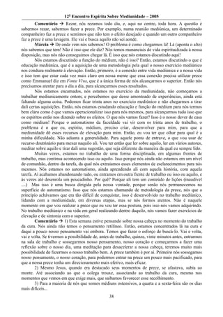 12o Encontro Espírita Sobre Mediunidade – 2005
        Comentário        Rezar, nós rezamos todo dia, e, aqui no centro, toda hora. A questão é
sabermos rezar, sabermos fazer a prece. Por exemplo, numa reunião mediúnica, um determinado
companheiro faz a prece e sentimos que não tem o efeito desejado e quando um outro companheiro
faz a prece é uma lavagem. Ele vai e busca aquilo não sei aonde.
        Márcia De onde vem nós sabemos! O problema é como chegarmos lá! Lá (aponta o alto)
nós sabemos que tem! Não é isso que ele diz? Nós temos mananciais de vida espiritualizada à nossa
disposição, mas nós não conseguimos chegar lá. É isso que nós estamos discutindo aqui!
        Nós estamos discutindo a função do médium, não é isso? Então, estamos discutindo o que é
educação mediúnica, que é a aquisição de uma metodologia pela qual o nosso exercício mediúnico
nos conduza realmente à elevação. Então, primeiro, é a conexão entre vida mediúnica e a nossa vida
e isso tem que estar cada vez mais claro em nossa mente que essa conexão precisa utilizar prece
como Emmanuel diz em Fonte Viva, que é a única forma de nós alcançarmos o superior. Então nós
precisamos atentar para o dia a dia, para alcançarmos esses resultados.
        Nós estamos encarnados, nós estamos no exercício da mediunidade, não começamos a
trabalhar mediunicamente ontem, e percebemos que desse amontoado de experiências, ainda está
faltando alguma coisa. Podemos ficar trinta anos no exercício mediúnico e não chegarmos a tirar
dali certas aquisições. Então, nós estamos estudando educação e função do médium para nós termos
bem claro como é que vamos operacionalizar isso para nós mesmos, para alcançarmos tudo isso que
os espíritos estão nos dizendo sobre os efeitos. O que nós vamos fazer? Isso é o nosso dever de casa
como médium! Porque o automatismo da faculdade vai vir com os trinta anos de trabalho, o
problema é o que eu, espírito, médium, preciso criar, desenvolver para mim, para que a
mediunidade dê esses recursos de elevação para mim. Então, eu vou ter que olhar para qual é a
minha dificuldade. Não adianta a generalidade. Para aquele ponto de entrave, o que vou usar de
recurso doutrinário para mexer naquilo ali. Vou ter então que ler sobre aquilo, ler em vários autores,
meditar sobre aquilo e tirar dali uma sugestão, que seja diferente da maneira da qual eu sempre lido.
        Muitas vezes, estamos no trabalho de uma forma disciplinada, em algumas frentes de
trabalho, mas continua acontecendo isso ou aquilo. Isso porque nós ainda não estamos em um nível
de comunhão, dentro da tarefa, da qual nós extraiamos esses elementos de esclarecimentos para nós
mesmos. Nós estamos no automatismo, ainda aprendendo ali com aquela história, com aquela
tarefa. Aí acabamos abandonando tudo, ou entramos em outra frente de trabalho ou isso ou aquilo, e
às vezes até desenrola um poucadinho. Por quê? Porque ali tem um conteúdo de lições (inaudível
....) Mas isso é uma busca dirigida pela nossa vontade, porque senão nós permanecemos na
superfície do automatismo. Isso que nós estamos chamando de metodologia da prece, nós que a
princípio achávamos que era tão difícil de conquistar, isso é desenvolvido no trabalho mediúnico,
lidando com a mediunidade, em diversas etapas, mas se nós formos atentos. Não é naquele
momento em que vou realizar a prece que eu vou ter essa postura, pois isso nós vamos adquirindo.
No trabalho mediúnico e na vida em geral realizando dentro daquilo, nós vamos fazer exercícios de
elevação e de sintonia com o superior.
        Comentário 1) Esta semana estive pensando sobre nossa cabeça no momento do trabalho
da cura. Nós ainda não temos o pensamento retilíneo. Então, estamos concentrados lá na cura e
daqui a pouco nosso pensamento vai embora. Temos que fazer o esforço de buscá-lo. Vai e volta,
vai e volta. Se tivermos a possibilidade de, antes do trabalho, quinze, vinte minutos antes, entrarmos
na sala de trabalho e sossegarmos nosso pensamento, nosso coração e começarmos a fazer uma
reflexão sobre o nosso dia, uma meditação para desacelerar a nossa cabeça, teremos muito mais
possibilidade de fazermos o nosso trabalho bem. A prece também é por aí. Primeiro nós sossegamos
nosso pensamento, o nosso coração, para podermos entrar na prece um pouco mais pacificado, para
que a nossa prece tenha um direcionamento mais efetivo, mais eficaz.
        2) Mesmo Jesus, quando era destacado seus momentos de prece, se afastava, subia ao
monte. Até associando ao que o colega trouxe, associando ao trabalho da cura, mesmo nos
momentos que vemos em que exige mais, que saibamos favorecer esse recolhimento.
        3) Para a maioria de nós que somos médiuns ostensivos, a quarta e a sexta-feira são os dias
mais difíceis...
                                                 38
 
