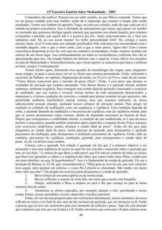 12o Encontro Espírita Sobre Mediunidade – 2005
        Comentário não audível. Pareceu-me ser sobre assédio, ao que Márcia responde: Temos que
ter um pouco cuidado com esse assédio, senão dá a impressão que estamos o tempo todo sendo
assediados. Vamos nos lembrar do apóstolo Tiago, na carta aos cristãos, onde diz que cada um só é
tentado na própria consciência. Isso é afinidade do automatismo que temos, que parece ser assédio
no momento que queremos desligar aquela sintonia, que queremos nos afastar daquilo, pois estamos
começando a perceber que aquilo não é o positivo pra nós. Antes estacionávamos ali, e nem nos
sentíamos mal: Ah, eu sou assim mesmo! Eu tenho personalidade forte! Ah, comigo é assim
mesmo, bateu, leva! E estávamos nos achando justificados! Não estávamos nos incomodando com o
resultado daquilo, com o que o outro sente, com o que o outro pensa. Agora não! Com a nossa
consciência despertada já nos faz com que nos sintamos incomodados. Então, estamos fazendo um
esforço de sair desse lugar. Isso continuadamente em todas as circunstâncias, conforme elas vão se
apresentando para nós, vão criando hábitos de sintonia com o superior. Como Altivo nos ressaltou
na aula de Mediunidade e Autoconhecimento, que o bom espírito se caracteriza por busca e melhora
no bem, sempre! Continuamente!
        Vamos fechar agora, discutindo essa questão da metodologia das etapas, para chegarmos
nesse estágio, na qual a nossa prece vai ter os efeitos que estamos pretendendo. Então, utilizando o
raciocínio de Palhano, no capítulo, Organização da mente, no O Livro da Prece, onde ele diz assim:
“Vários fatores concorrem para a emissão da prece eficaz”. Então, é essa prece que alcança os
resultados de elevação que estamos desejando. “Um desses fatores é a quietude mental, nenhum
embaraço, nenhuma exigência. Para conseguir esse estado ideal de quietude é necessário o exercício
de meditação, que nos ensina a esvaziar nossas mentes de todo pensamento desnecessário e
inoportuno e a termos condições de exercitar a vontade para pensar somente no que queremos, não
permitindo nenhuma interferência mental externa nem que assuntos inferiores de nosso
subconsciente possam emergir, anulando nossos esforços de elevação mental. Para atingir tal
condição (a condição de meditação), vem, em seqüência, a vigilância. Uma condição depende da
outra, a quietude depende da meditação e esta precisa da vigilância, mas da vigilância mental, para
que os nossos pensamentos sejam corretos, dentro da dignidade necessária ao homem de bem.
Depois que conseguimos a estabilidade mental, a condição de paz estabelecida, aí é que devemos
proferir a nossa prece, quando também estaremos aptos a perceber a resposta divina. Pouco a pouco,
com exercícios, poderemos, juntos, alcançar o estado ideal de prece”. Então ele diz que, para
chegarmos ao estado ideal de prece vamos precisar da quietude, para alcançarmos a quietude
precisamos da meditação, para alcançarmos a meditação precisamos da vigilância. Então, indo ao
contrário, precisamos de vigilância, meditação, quietude, para conseguirmos o estado ideal de
prece. Aí ele vai definir esses estados.
        Começa com a quietude. Em relação à quietude ele diz que é o primeiro objetivo a ser
alcançado e traz uma seqüência de textos no qual ele nos convida a raciocinar sobre a quietude que
tem, no seu bojo: “A certeza de que Deus a tudo prevê, que Ele está no controle de todas as coisas,
que Suas Leis garantem a ordem e a seqüência dos fatos, que somos todos Seus filhos, criados por
um amor absoluto, ou seja, fé inquebrantável”. Isso é o fundamento do estado de quietude. Ele usa a
anotação de Mateus, 6, 25-34, que, resumidamente é, “Olhai para as aves do céu, que nem semeiam
nem segam, nem ajuntam em celeiros; e vosso Pai Celestial as alimentam. Não tendes vós muito
mais valor que elas?” Ele propõe um exercício para alcançarmos o estado de quietude:
        1.     Breve leitura de um tema espírita ou de moral cristã;
        2.     Breves reflexões a respeito de tema lido, até sentir que a mente está tranqüila;
        3.     Oração, solicitando a Deus o amparo ou para o dia que começa ou para as horas
noturnas fora do corpo;
        4.     Anotarmos os efeitos esperados, por exemplo, durante o mês, percebendo o nosso
campo íntimo, nossas ansiedades, receios, depressão e lucidez espiritual.
        Então, ele nos dá uma proposta para nós realizarmos diariamente, nesses momentos da nossa
reflexão no início e no final do dia, mas ele diz na busca da quietude, que ele alicerçou na fé. Então
é preciso que eu leve um sentimento para esse momento de reflexão e prece. Aqui ele está dizendo
que o primeiro que tem que ser levado é a fé. Então, nós temos que convocar a fé para realizar essas
                                                 40
 