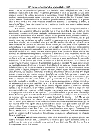 12o Encontro Espírita Sobre Mediunidade – 2005
etapas. Para nós chegarmos aonde queremos. A fé não vai ser despertada pela leitura não! Vamos
mobilizar o sentimento da fé, ao nos colocarmos, procurando o estado da quietude. Ele usa como
exemplo a palavra de Mateus, que designa a segurança do homem de fé, que está tranqüilo ante
qualquer circunstância, porque guarda certeza que tudo se faz pelo melhor. Isso é postura! Então,
quando estamos falando em alcançar um estado de quietude, estamos dizendo assim: — A quantas
anda a nossa fé? Ela está sendo desafiada aonde nesse momento? É desemprego, é doença, é
perturbação? Como é que nós vamos convocar o sentimento em nós para nos apresentarmos para
aquela circunstância?
        Ele continua, relacionando na meditação, a circunstância de nós conseguirmos manter o
pensamento que desejamos, obtendo a quietude para a prece ideal. Ele diz que seria bom nós
começarmos os nossos exercícios de meditação, meditando, por exemplo, uns vinte minutos diários,
a manutenção de uma idéia única, pensando somente no que queremos pensar, eliminando estáticas,
influências estranhas e não permitindo que haja miscelânea mental em nosso espírito. Diz ele que
quando nossa casa mental está em ordem e equilíbrio, podemos arrojar o nosso pensamento com
uma força inaudita, não mensurável, ainda por nós. Ele continua dizendo que todos devemos
exercitarmo-nos na oração e na meditação diária. Na oração alcançamos níveis superiores da
espiritualidade e na meditação conseguimos a introspecção necessária para nos concentrarmos
devidamente e conseguirmos parâmetros de quietude mental em benefício de nossa paz interior. É
um estado natural de relaxamento, mas sem adormecimento. Com sincronias e ordens mentais, não
havendo em nenhum momento perda de consciência. É deixar fluir o nosso pensamento em cima de
um tema, que ele sugere que seja nas questões existenciais. Assim mesmo como Denis diz que a
meditação sobre os graves problemas da existência, aumenta a nossa possibilidade de comunhão
com o alto. Ele vai adiante, que nessas circunstâncias, a vontade se fortalece, a força íntima se
desenvolve, favorecendo os estados de concentração necessários na prece. Aí sugere um exercício
de meditação, porque ele diz que o exercício de meditação é um treino da vontade, para que não
haja interferências ou mudanças rápidas de pensamento. Ele sugere que nós mantenhamos, assim
como Joanna de Ângelis, uma palavra ou frase na mente, durante alguns minutos de uma maneira
clara, tranqüila, não se dando importância a ruídos ou pensamentos estranhos. Não se deve brigar
com os pensamentos nem reprimir quaisquer interferências mentais. Deixe-as passar e prossiga na
comunhão com aquela frase, com aquela idéia. Após o treinamento, quando se tiver certeza que
todas as interferências estão sendo evitadas, que o pensamento desejado permanece firme, aí é
possível a meditação no sentido da reflexão sobre si mesmo, permanecendo-se o tempo necessário,
na abordagem mental do tema escolhido. Ele se refere à questão 819 do Livro dos Espíritos, aquela
na qual o espírito dizia, que no final do dia, ele se fazia perguntas objetivas. A meditação tem esse
sentido. E se nós trazemos, lá do contexto doutrinário e evangélico, o tema ou a noção que nós
sentimos mais ligados à nossa necessidade, quando conseguimos acalmar a mente, vamos começar
a nos perguntar, em relação a essa sugestão: O que eu já consigo e o que eu ainda não consigo
fazer? Aquele nó, que é da minha atitude, do meu comportamento, parece ligado mais diretamente e
se expressa como na minha convivência? É preciso focalizar! Aí falamos: — Ah! Mas eu sou
imperfeito! — Sim, somos! Nós estamos em um planeta de provas e expiações! Mas o que eu noto
que é o núcleo, que é o abscesso? É em cima disso que nós precisamos procurar um contexto que vá
nos auxiliar e ver como aquilo está se expressando nas nossas vidas, para sairmos dali com um
efeito positivo. O que nós podemos tirar dali? Ah! É não fazer isso! Mas fazer como? Há etapas
para irmos conquistando isso? Isso é fazer como os espíritos dizem sobre a prece: É o estudo de si
mesmo. Esse contexto da meditação tem esse sentido de estudo de si mesmo, mas focalizado em um
ponto, em um aspecto. E ir buscando os elementos que nos auxiliem a clarear aquilo em nós para
haver a modificação.
        Comentário       Estávamos comentando sobre certos preconceitos que algumas pessoas têm
sobre a meditação. Entra no Zen..... Palhano traz a utilização pelos iogues do mantra. Então, é o
cuidado que devemos ter da meditação nesse sentido, do uso da técnica. Mas não ficar no Zen, e
irmos para esse estudo de si mesmo.

                                                 41
 