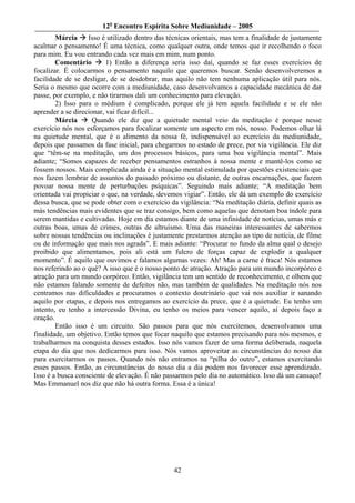 12o Encontro Espírita Sobre Mediunidade – 2005
        Márcia     Isso é utilizado dentro das técnicas orientais, mas tem a finalidade de justamente
acalmar o pensamento! É uma técnica, como qualquer outra, onde temos que ir recolhendo o foco
para mim. Eu vou entrando cada vez mais em mim, num ponto.
        Comentário        1) Então a diferença seria isso daí, quando se faz esses exercícios de
focalizar. É colocarmos o pensamento naquilo que queremos buscar. Senão desenvolveremos a
facilidade de se desligar, de se desdobrar, mas aquilo não tem nenhuma aplicação útil para nós.
Seria o mesmo que ocorre com a mediunidade, caso desenvolvamos a capacidade mecânica de dar
passe, por exemplo, e não tirarmos dali um conhecimento para elevação.
        2) Isso para o médium é complicado, porque ele já tem aquela facilidade e se ele não
aprender a se direcionar, vai ficar difícil...
        Márcia       Quando ele diz que a quietude mental veio da meditação é porque nesse
exercício nós nos esforçamos para focalizar somente um aspecto em nós, nosso. Podemos olhar lá
na quietude mental, que é o alimento da nossa fé, indispensável ao exercício da mediunidade,
depois que passamos da fase inicial, para chegarmos no estado de prece, por via vigilância. Ele diz
que “têm-se na meditação, um dos processos básicos, para uma boa vigilância mental”. Mais
adiante; “Somos capazes de receber pensamentos estranhos à nossa mente e mantê-los como se
fossem nossos. Mais complicada ainda é a situação mental estimulada por questões existenciais que
nos fazem lembrar de assuntos do passado próximo ou distante, de outras encarnações, que fazem
povoar nossa mente de perturbações psíquicas”. Seguindo mais adiante; “A meditação bem
orientada vai propiciar o que, na verdade, devemos vigiar”. Então, ele dá um exemplo do exercício
dessa busca, que se pode obter com o exercício da vigilância: “Na meditação diária, definir quais as
más tendências mais evidentes que se traz consigo, bem como aquelas que denotam boa índole para
serem mantidas e cultivadas. Hoje em dia estamos diante de uma infinidade de notícias, umas más e
outras boas, umas de crimes, outras de altruísmo. Uma das maneiras interessantes de sabermos
sobre nossas tendências ou inclinações é justamente prestarmos atenção ao tipo de notícia, de filme
ou de informação que mais nos agrada”. E mais adiante: “Procurar no fundo da alma qual o desejo
proibido que alimentamos, pois ali está um fulcro de forças capaz de explodir a qualquer
momento”. É aquilo que ouvimos e falamos algumas vezes: Ah! Mas a carne é fraca! Nós estamos
nos referindo ao o quê? A isso que é o nosso ponto de atração. Atração para um mundo incorpóreo e
atração para um mundo corpóreo. Então, vigilância tem um sentido de reconhecimento, e olhem que
não estamos falando somente de defeitos não, mas também de qualidades. Na meditação nós nos
centramos nas dificuldades e procuramos o contexto doutrinário que vai nos auxiliar ir sanando
aquilo por etapas, e depois nos entregamos ao exercício da prece, que é a quietude. Eu tenho um
intento, eu tenho a intercessão Divina, eu tenho os meios para vencer aquilo, aí depois faço a
oração.
        Então isso é um circuito. São passos para que nós exercitemos, desenvolvamos uma
finalidade, um objetivo. Então temos que focar naquilo que estamos precisando para nós mesmos, e
trabalharmos na conquista desses estados. Isso nós vamos fazer de uma forma deliberada, naquela
etapa do dia que nos dedicarmos para isso. Nós vamos aproveitar as circunstâncias do nosso dia
para exercitarmos os passos. Quando nós não entramos na “pilha do outro”, estamos exercitando
esses passos. Então, as circunstâncias do nosso dia a dia podem nos favorecer esse aprendizado.
Isso é a busca consciente de elevação. É não passarmos pelo dia no automático. Isso dá um cansaço!
Mas Emmanuel nos diz que não há outra forma. Essa é a única!




                                                 42
 