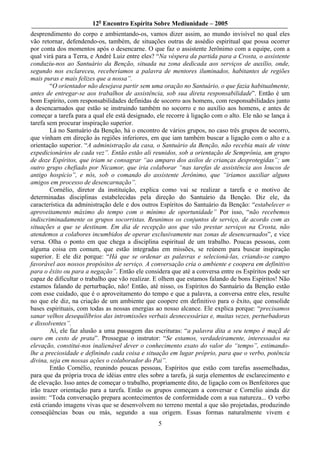 12o Encontro Espírita Sobre Mediunidade – 2005
desprendimento do corpo e ambientando-os, vamos dizer assim, ao mundo invisível no qual eles
vão retornar, defendendo-os, também, de situações outras de assédio espiritual que possa ocorrer
por conta dos momentos após o desencarne. O que faz o assistente Jerônimo com a equipe, com a
qual virá para a Terra, e André Luiz entre eles? “Na véspera da partida para a Crosta, o assistente
conduziu-nos ao Santuário da Benção, situada na zona dedicada aos serviços de auxílio, onde,
segundo nos esclareceu, receberíamos a palavra de mentores iluminados, habitantes de regiões
mais puras e mais felizes que a nossa”.
        “O orientador não desejava partir sem uma oração no Santuário, o que fazia habitualmente,
antes de entregar-se aos trabalhos de assistência, sob sua direta responsabilidade”. Então é um
bom Espírito, com responsabilidades definidas de socorro aos homens, com responsabilidades junto
a desencarnados que estão se instruindo também no socorro e no auxílio aos homens, e antes de
começar a tarefa para a qual ele está designado, ele recorre à ligação com o alto. Ele não se lança à
tarefa sem procurar inspiração superior.
        Lá no Santuário da Benção, há o encontro de vários grupos, no caso três grupos de socorro,
que vinham em direção às regiões inferiores, em que iam também buscar a ligação com o alto e a
orientação superior. “A administração da casa, o Santuário da Benção, não recebia mais de vinte
expedicionários de cada vez”. Então estão ali reunidos, sob a orientação de Semprônia, um grupo
de doze Espíritos, que iriam se consagrar “ao amparo dos asilos de crianças desprotegidas”; um
outro grupo chefiado por Nicamor, que iria colaborar “nas tarefas de assistência aos loucos de
antigo hospício”, e nós, sob o comando do assistente Jerônimo, que “iríamos auxiliar alguns
amigos em processo de desencarnação”.
        Cornélio, diretor da instituição, explica como vai se realizar a tarefa e o motivo de
determinadas disciplinas estabelecidas pela direção do Santuário da Benção. Diz ele, da
característica da administração dele e dos outros Espíritos do Santuário da Benção: “estabelecer o
aproveitamento máximo do tempo com o mínimo de oportunidade” Por isso, “não recebemos
indiscriminadamente os grupos socorristas. Reunimos os conjuntos de serviço, de acordo com as
situações a que se destinam. Em dia de recepção aos que vão prestar serviços na Crosta, não
atendemos a colabores incumbidos de operar exclusivamente nas zonas de desencarnados”, e vice
versa. Olha o ponto em que chega a disciplina espiritual de um trabalho. Poucas pessoas, com
alguma coisa em comum, que estão integradas em missões, se reúnem para buscar inspiração
superior. E ele diz porque: “Há que se ordenar as palavras e selecioná-las, criando-se campo
favorável aos nossos propósitos de serviço. A conversação cria o ambiente e coopera em definitivo
para o êxito ou para a negação”. Então ele considera que até a conversa entre os Espíritos pode ser
capaz de dificultar o trabalho que vão realizar. E olhem que estamos falando de bons Espíritos! Não
estamos falando de perturbação, não! Então, até nisso, os Espíritos do Santuário da Benção estão
com esse cuidado, que é o aproveitamento do tempo e que a palavra, a conversa entre eles, resulte
no que ele diz, na criação de um ambiente que coopere em definitivo para o êxito, que consolide
bases espirituais, com todas as nossas energias ao nosso alcance. Ele explica porque: “precisamos
sanar velhos desequilíbrios das intromissões verbais desnecessárias e, muitas vezes, perturbadoras
e dissolventes”.
        Aí, ele faz alusão a uma passagem das escrituras: “a palavra dita a seu tempo é maçã de
ouro em cesto de prata”. Prossegue o instrutor: “Se estamos, verdadeiramente, interessados na
elevação, constitui-nos inalienável dever o conhecimento exato do valor do “tempo”, estimando-
lhe a preciosidade e definindo cada coisa e situação em lugar próprio, para que o verbo, potência
divina, seja em nossas ações o colaborador do Pai”.
        Então Cornélio, reunindo poucas pessoas, Espíritos que estão com tarefas assemelhadas,
para que da própria troca de idéias entre eles sobre a tarefa, já surja elementos de esclarecimento e
de elevação. Isso antes de começar o trabalho, propriamente dito, de ligação com os Benfeitores que
irão trazer orientação para a tarefa. Então os grupos começam a conversar e Cornélio ainda diz
assim: “Toda conversação prepara acontecimentos de conformidade com a sua natureza... O verbo
está criando imagens vivas que se desenvolvem no terreno mental a que são projetadas, produzindo
conseqüências boas ou más, segundo a sua origem. Essas formas naturalmente vivem e
                                                 5
 