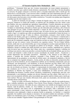 12o Encontro Espírita Sobre Mediunidade – 2005
proliferam...” Emmanuel dizia que nós vivemos encarcerados em nosso próprio pensamento e
Cornélio vem dizer que a palavra ainda alimenta o pensamento. Por conta disso, há uma disciplina
na conversa. Os grupos começam a conversar entre si, trocando impressões sobre a tarefa que vão
desenvolver e essa discussão, e essa conversa sobre o trabalho é das mais importantes para nós, pois
nos traz ensinamentos diretos sobre a nossa postura, antes do início das nossas tarefas espirituais, e
ele deixa quase uma hora para a troca de idéias construtivas. Vou pular esse pedaço para chegarmos
ao pedaço que diz mais respeito a nós.
        A partir do momento em que chega o instante da ligação com o Alto, isso se faz com um
exercício, reúnem-se os chefes das missões, os espíritos que vão trabalhar com eles, frente a uma
tela fluídica, tela essa controlada por operadores especializados. Cornélio determina um exercício
de criação mental. Ali irá se materializar Asclépios, que trará orientação para os grupos. Mas
Asclápios se materializará, utilizando os fluidos que são oferecidos pela assistência, sob a forma de
uma paisagem de paz. Então, Cornélio determina a criação de uma árvore à beira de um lago,
rodeado de vegetação. E diz ainda quem vai fazer o que: ele criará a árvore, que o chefe das missões
criarão o lago, e os espíritos que estão em aprendizado na tarefa, constituirão a fronte da árvore e a
vegetação em torno do lago. E todos em silêncio, concentrados, começam a fazer incidir a força
mental na tela fluídica, para que se estabeleça o quadro fluídico que vai fornecer o material para a
materialização de Asclépios. Depois de um período de tempo, o Instrutor chama a atenção de que a
tarefa não foi totalmente cumprida, exige aos Espíritos novatos no auxílio, mais energia na criação
mental, até que ele comece a prece invocatória, nos seguintes termos: “Pai da Criação Infinita,
permite, ainda uma vez, por misericórdia, que os teus mensageiros excelsos sejam portadores de tua
inspiração celeste para esta casa consagrada aos júbilos de tua bênção!... Senhor, fonte de toda a
Sabedoria, dissipa as sombras que ainda persistem em nossos corações, impedindo-nos a gloriosa
visão do porvir que nos reservaste; faze vibrar, entre nós, o pensamento augusto e soberano da
confiança sem mescla e deixa-nos perceber a corrente benéfica de tua bondade infinita, que nos lava
a mente mal desperta e ainda eivada de escuras recordações do mundo carnal!... Auxilia-nos a
receber dignamente teus devotados emissários!... Sobretudo, ó Pai, abençoa os teus filhos que
partem, a caminho dos círculos inferiores, semeando o bem. Reparte com eles, humildes,
representantes de tua grandeza, os teus dons de infinito amor e de inesgotável sabedoria, a fim de
que se cumpram teus sagrados desígnios...Acima, porém, de todas as concessões, proporciona-lhes
algo de tua divina tolerância, de tua complacência sublime, de tua ilimitada compreensão, para que
satisfaçam, sem desesperação e sem desânimo, os deveres fraternais que lhes cabem, ante os que
ignoram ainda as tuas leis e sofrem as conseqüências dos desvios cruéis!”... São grupos socorristas
que vão em direção aos homens. Isso daqui é a representação da intervenção oculta dos Espíritos,
que estudamos em O Livro dos Espíritos, quando estudamos Emancipação da Alma, quando
estudamos as Missões dos Espíritos. E para esses trabalhadores da esfera invisível, junto às
dificuldades dos homens, Cornélio solicita, tolerância, complacência, compreensão, para que, sem
desesperação e sem desânimo, atendam aos deveres fraternais que lhes cabem. Mais uma vez é a
prece com um propósito definido, pelas necessidades que aqueles espíritos tinham, para a tarefa que
iriam realizar. Para que suas missões obtivessem êxito, junto aos encarnados, eles deveriam estar
saturados dessas características.
        Vamos ver então, em Reuniões Mediúnicas, de Palhano Junior, onde faz um estudo da prece,
para o trabalho mediúnico, nos capítulos: Prece Inicial; Preces Durante a Reunião; Prece Final. E
faz um exercício de preces. Nós todos da casa, conhecemos esse trabalho de divulgação através da
Internet, onde há palestras, estudos, etc. Esse trabalho, em nossa casa, já foi realizado em dois
ambientes distintos, uma época com os computadores na secretaria, onde o palestrante ou que
estava ministrando o tema, sentava-se ao lado dos digitadores. Havia o tema proposto, onde se
apresentava uma explanação e depois as pessoas faziam as perguntas, via Internet, e o expositor
respondia. Isto também ocorre durante os encontros. Os encontros também são realizados via Web.
Depois nos transferimos para a Casa Rosa, no Estúdio onde o pessoal trabalha com as gravações.
Como era esse trabalho? Alguém lembra? Uma perturbação só! Por quê?

                                                  6
 