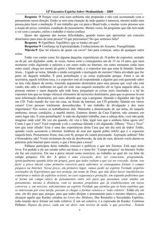 12o Encontro Espírita Sobre Mediunidade – 2005
        Resposta       Porque você está num ambiente não preparado e não está acostumado com o
pensamento nessa direção. Então se tem uma situação de tudo quanto é natureza, mesmo tendo uma
pessoa para fazer a mediação. É um trabalho que vai para o Brasil todo, e muitas vezes pessoas sem
a noção de prece, estrutura, condução do pensamento. Muitas vezes, há perguntas que não tem nada
a ver com o assunto, enfim o trabalho é muito confuso.
        Quais são algumas das nossas dificuldades, quando temos que apresentar um conceito
doutrinário para mais de uma pessoa? O que precisamos? Do que sentimos falta?
        Resposta Equilíbrio. Equilíbrio, que se traduz em que?
        Respostas Confiança na Espiritualidade; Conhecimento do Assunto; Tranqüilidade.
        Márcia Que tal silencio de quem vai ouvir? Isto para começar, antes de qualquer outra
coisa.
        Então vou contar como foi alguma daquelas experiências ali. O pobre do expositor, sentado
ou de pé, um digitador, onde, às vezes, temos sorte e conseguimos um de 13 ou 14 anos, que num
momento estão digitando a palestra e em outro estão na Internet, em outro momento estão num
outro canal, chega um monte de gente e falam tudo, e o expositor tem que estar lá falando: Senhor
Jesus... Ligado ao tema, falando e ainda corrigindo o português do menino! Outra atividade que faz
parte ali daquele trabalho. É pura perturbação e eu estou explicando porque. Entra e sai da
secretaria, aquele telefone toca, e o expositor está ali respondendo a alguém que está querendo saber
se tem vida depois da morte, trazendo argumento doutrinário para uma pessoa que você não está
vendo, não sabe o ambiente no qual ele está, mas naquele momento ele se ligou naquela idéia, as
pessoas entram e saem daquela sala toda hora, perguntam as coisas mais inusitadas e o tal do
expositor tem que no tempo oferecer elementos de raciocínio doutrinário, para que as pessoas levem
uma informação doutrinária, por mais absurda que seja a pergunta. Quando o digitador não liga lá
um CD. Todo mundo faz isso em casa, na frente da Internet, um CD gritando, falando em vários
canais! Com pessoas totalmente desconhecidas. É um trabalho de divulgação e dos mais
importantes! Nós somos os trabalhadores dali. Mantenha a dinamização de um tema, ali naquele
ambiente, nessas condições, a manhã inteira. Estamos dentro da Casa Espírita, não estamos em
outro lugar não. É uma perturbação! A mão do digitador trabalha, mas a cabeça dele, você não pode
imaginar onde está! De vez em quando, ele vira e fala, legal isso que a senhora falou agora em?
Como é que é isso? Você responde a ele e continua falando e ele digitando. Olhem, “Tico e Teco”
tem que estar afiado! Essa é uma das experiências desta Casa que um dia será de todos! Então,
quando vocês acessarem a Internet, lembrem de orar por aquele pobre infeliz que é o expositor
naquela hora. Pensamento firme, mas com fé, porque ele estará precisando. Aspiração ardente! Não
é brincadeira, não! Vocês reclamam da sala de desobsessão, da sala de cura, deixem vocês darem as
palestras pela Internet para verem, o que é bom para a tosse!
        Palhano participou deste trabalho conosco e publicou o que nós fizemos. Está aqui neste
livro. Foi pedido a ele um estudo sobre um tema, e o tema foi: ‘Campo psíquico’ na Internet. Então
ele faz um exercício. Ele usa a prece inicial como exercício, no trabalho no qual ele vai falar do
campo psíquico. Ele diz: A prece é uma evocação, deve ser consciente, programada,
(principalmente quando feita em grupo), para que todos saibam o que vai ser evocado. Assim, vou
fazer a prece inicial como primeiro exercício para sabermos se conseguimos formar o campo
psíquico na Internet. Nessa prece, em primeiro lugar, vamos pedir ao espírito Verdade (espírito
orientador do Espiritismo) que nos proteja, em nome de Deus, que não deixe haver interferências
contrárias e inúteis de espíritos ociosos, no caso segurança e proteção; em segundo pediremos que
se forme um campo único de pensamentos entre nós para que possamos estar unidos em
pensamento, mesmo à distância, com os mesmos propósitos que já estabelecemos em nossa
conversa; e, em terceiro, solicitaremos ao espírito Verdade que permita que os bons espíritos que
se interessam por essa tarefa, possam se chegar e formar conosco o ‘todo coletivo’. Então ele vai
orar, ele diz para que, porque, para que todos dirijam o pensamento para o mesmo objetivo, para
alcançar aquilo que Kardec estudou no Livro dos Médiuns, Das Reuniões e Sociedades Espíritas,
toda reunião deve formar um todo coletivo. É um ser coletivo, é a expressão de Kardec. Continua
Palhano: Depois da prece, cada um vai dizer, sem receios de nada, o que percebeu... Tentem
                                                 7
 