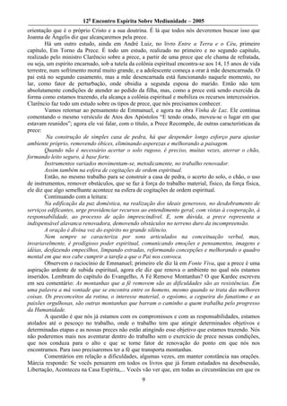 12o Encontro Espírita Sobre Mediunidade – 2005
orientação que é o próprio Cristo e a sua doutrina. É lá que todos nós deveremos buscar isso que
Joanna de Ângelis diz que alcançaremos pela prece.
        Há um outro estudo, ainda em André Luiz, no livro Entre a Terra e o Céu, primeiro
capítulo, Em Torno da Prece. É todo um estudo, realizado no primeiro e no segundo capítulo,
realizado pelo ministro Clarêncio sobre a prece, a partir de uma prece que ele chama de refratada,
ou seja, um espírito encarnado, sob a tutela da colônia espiritual encontra-se aos 14, 15 anos de vida
terrestre, num sofrimento moral muito grande, e a adolescente começa a orar à mãe desencarnada. O
pai está no segundo casamento, mas a mãe desencarnada está funcionando naquele momento, no
lar, como fator de perturbação, onde obsidia a segunda esposa do marido. Então não tem
absolutamente condições de atender ao pedido da filha, mas, como a prece está sendo exercida da
forma como estamos trazendo, ela alcança a colônia espiritual e mobiliza os recursos intercessórios.
Clarêncio faz todo um estudo sobre os tipos de prece, que nós precisamos conhecer.
        Vamos retornar ao pensamento de Emmanuel, e agora na obra Vinha de Luz. Ele continua
comentando o mesmo versículo de Atos dos Apóstolos “E tendo orado, moveu-se o lugar em que
estavam reunidos”; agora ele vai falar, com o título, a Prece Recompõe, de outras características da
prece:
         Na construção de simples casa de pedra, há que despender longo esforço para ajustar
ambiente próprio, removendo óbices, eliminando asperezas e melhorando a paisagem.
        Quando não é necessário acertar o solo rugoso, é preciso, muitas vezes, aterrar o chão,
formando leito seguro, à base forte.
        Instrumentos variados movimentam-se, metodicamente, no trabalho renovador.
        Assim também na esfera de cogitações de ordem espiritual.
        Então, no mesmo trabalho para se construir a casa de pedra, o acerto do solo, o chão, o uso
de instrumentos, remover obstáculos, que se faz à força do trabalho material, físico, da força física,
ele diz que algo semelhante acontece na esfera de cogitações de ordem espiritual.
        Continuando com a leitura:
        Na edificação da paz doméstica, na realização dos ideais generosos, no desdobramento de
serviços edificantes, urge providenciar recursos ao entendimento geral, com vistas à cooperação, à
responsabilidade, ao processo de ação imprescindível. E, sem dúvida, a prece representa a
indispensável alavanca renovadora, demovendo obstáculos no terreno duro da incompreensão.
        A oração é divina voz do espírito no grande silêncio.
        Nem sempre se caracteriza por sons articulados na conceituação verbal, mas,
invariavelmente, é prodigioso poder espiritual, comunicando emoções e pensamentos, imagens e
idéias, desfazendo empecilhos, limpando estradas, reformando concepções e melhorando o quadro
mental em que nos cabe cumprir a tarefa a que o Pai nos convoca.
        Observem o raciocínio de Emmanuel; primeiro ele diz lá em Fonte Viva, que a prece é uma
aspiração ardente de subida espiritual, agora ele diz que renova o ambiente no qual nós estamos
inseridos. Lembram do capítulo do Evangelho, A Fé Remove Montanhas? O que Kardec escreveu
em seu comentário: As montanhas que a fé removem são as dificuldades são as resistências. Em
uma palavra a má vontade que se encontra entre os homens, mesmo quando se trata das melhores
coisas. Os preconceitos da rotina, o interesse material, o egoísmo, a cegueira do fanatismo e as
paixões orgulhosas, são outras montanhas que barram o caminho a quem trabalha pelo progresso
da Humanidade.
        A questão é que nós já estamos com os compromissos e com as responsabilidades, estamos
atolados até o pescoço no trabalho, onde o trabalho tem que atingir determinados objetivos e
determinadas etapas e as nossas preces não estão atingindo esse objetivo que estamos trazendo. Nós
não poderemos mais nos aventurar dentro do trabalho sem o exercício de prece nessas condições,
que nos conduza para o alto e que se torne fator de renovação do ponto em que nós nos
encontramos. Para isso precisaremos ter a fé que transporta montanhas.
        Comentários em relação a dificuldades, algumas vezes, em manter constância nas orações.
Márcia responde: Se vocês pensarem em todos os livros que já foram estudados na desobsessão,
Libertação, Aconteceu na Casa Espírita,... Vocês vão ver que, em todas as circunstâncias em que os
                                                  9
 