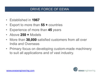 • Established in 1967
• Export to more than 55 + countries
• Experience of more than 45 years
• Above 250 + Models
• More than 30,000 satisfied customers from all over
India and Overseas
• Primary focus on developing custom-made machinery
to suit all applications and of vast industry.
www.eewaengineering.com