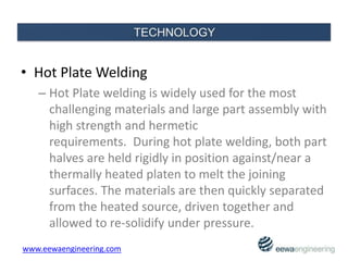 • Hot Plate Welding
– Hot Plate welding is widely used for the most
challenging materials and large part assembly with
high strength and hermetic
requirements. During hot plate welding, both part
halves are held rigidly in position against/near a
thermally heated platen to melt the joining
surfaces. The materials are then quickly separated
from the heated source, driven together and
allowed to re-solidify under pressure.
www.eewaengineering.com