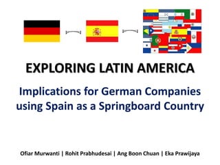 EXPLORING LATIN AMERICA
Implications for German Companies
using Spain as a Springboard Country
Ofiar Murwanti | Rohit Prabhudesai | Ang Boon Chuan | Eka Prawijaya
 