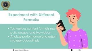 • Test various content formats such as
polls, quizzes, and live videos.
• Analyze performance and adjust
strategy accordingly
Experiment with Different
Formats:
www.Nidmindia.co +91
 