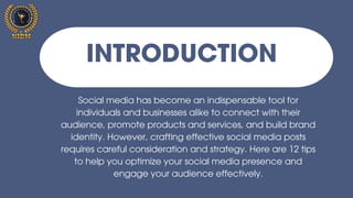 Introductioni
Social media has become an indispensable tool for
individuals and businesses alike to connect with their
audience, promote products and services, and build brand
identity. However, crafting effective social media posts
requires careful consideration and strategy. Here are 12 tips
to help you optimize your social media presence and
engage your audience effectively.
INTRODUCTION
 