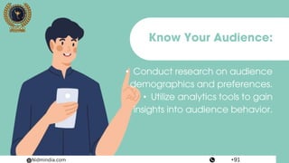 Know Your Audience:
• Conduct research on audience
demographics and preferences.
• Utilize analytics tools to gain
insights into audience behavior.
Nidmindia.com +91
 