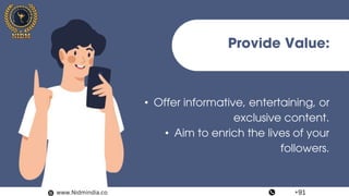 Provide Value:
• Offer informative, entertaining, or
exclusive content.
• Aim to enrich the lives of your
followers.
www.Nidmindia.co +91
 