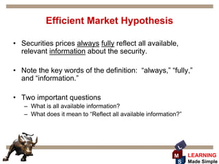 Efficient Market Hypothesis

• Securities prices always fully reflect all available,
  relevant information about the security.

• Note the key words of the definition: “always,” “fully,”
  and “information.”

• Two important questions
   – What is all available information?
   – What does it mean to “Reflect all available information?”




                                                             L
                                                           M     LEARNING
                                                            S    Made Simple
 