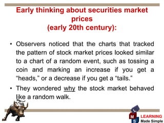 Early thinking about securities market
                    prices
            (early 20th century):

• Observers noticed that the charts that tracked
  the pattern of stock market prices looked similar
  to a chart of a random event, such as tossing a
  coin and marking an increase if you get a
  “heads,” or a decrease if you get a “tails.”
• They wondered why the stock market behaved
  like a random walk.

                                           L
                                          M    LEARNING
                                           S   Made Simple
 