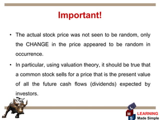 Important!

• The actual stock price was not seen to be random, only
  the CHANGE in the price appeared to be random in
  occurrence.

• In particular, using valuation theory, it should be true that
  a common stock sells for a price that is the present value
  of all the future cash flows (dividends) expected by
  investors.

                                                      L
                                                    M     LEARNING
                                                     S    Made Simple
 
