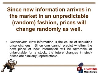Since new information arrives in
 the market in an unpredictable
  (random) fashion, prices will
    change randomly as well.

• Conclusion: New information is the cause of securities
  price changes. Since one cannot predict whether the
  next piece of new information will be favorable or
  unfavorable for a stock, the future changes in stock
  prices are similarly unpredictable.

                                                L
                                              M     LEARNING
                                               S    Made Simple
 