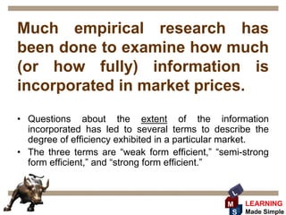 Much empirical research has
been done to examine how much
(or how fully) information is
incorporated in market prices.
• Questions about the extent of the information
  incorporated has led to several terms to describe the
  degree of efficiency exhibited in a particular market.
• The three terms are “weak form efficient,” “semi-strong
  form efficient,” and “strong form efficient.”


                                                 L
                                               M     LEARNING
                                                S    Made Simple
 