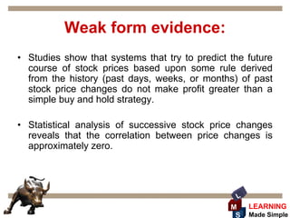 Weak form evidence:
• Studies show that systems that try to predict the future
  course of stock prices based upon some rule derived
  from the history (past days, weeks, or months) of past
  stock price changes do not make profit greater than a
  simple buy and hold strategy.

• Statistical analysis of successive stock price changes
  reveals that the correlation between price changes is
  approximately zero.




                                                 L
                                                M    LEARNING
                                                 S   Made Simple
 