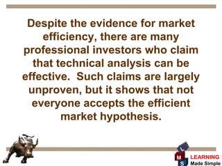 Despite the evidence for market
    efficiency, there are many
professional investors who claim
  that technical analysis can be
effective. Such claims are largely
 unproven, but it shows that not
  everyone accepts the efficient
        market hypothesis.

                              L
                             M    LEARNING
                              S   Made Simple
 
