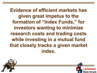 Evidence of efficient markets has
     given great impetus to the
  formation of “Index Funds,” for
   investors wanting to minimize
 research costs and trading costs
  while investing in a mutual fund
that closely tracks a given market
               index.

                              L
                             M    LEARNING
                              S   Made Simple
 
