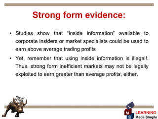 Strong form evidence:
• Studies show that “inside information” available to
  corporate insiders or market specialists could be used to
  earn above average trading profits
• Yet, remember that using inside information is illegal!.
  Thus, strong form inefficient markets may not be legally
  exploited to earn greater than average profits, either.




                                                  L
                                                 M    LEARNING
                                                  S   Made Simple
 