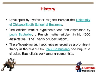 History

• Developed by Professor Eugene Famaat the University
  of Chicago Booth School of Business.
• The efficient-market hypothesis was first expressed by
  Louis Bachelier, a French mathematician, in his 1900
  dissertation, "The Theory of Speculation".
• The efficient-market hypothesis emerged as a prominent
  theory in the mid-1960s. Paul Samuelson had begun to
  circulate Bachelier's work among economists.


                                                L
                                              M     LEARNING
                                               S    Made Simple
 