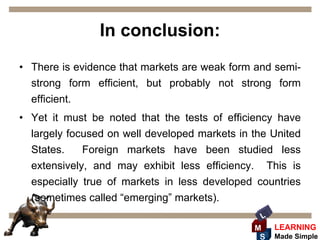 In conclusion:
• There is evidence that markets are weak form and semi-
  strong form efficient, but probably not strong form
  efficient.
• Yet it must be noted that the tests of efficiency have
  largely focused on well developed markets in the United
  States.    Foreign markets have been studied less
  extensively, and may exhibit less efficiency. This is
  especially true of markets in less developed countries
  (sometimes called “emerging” markets).
                                                 L
                                               M     LEARNING
                                                S    Made Simple
 