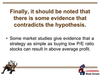 Finally, it should be noted that
  there is some evidence that
  contradicts the hypothesis.

• Some market studies give evidence that a
  strategy as simple as buying low P/E ratio
  stocks can result in above average profit.



                                     L
                                    M    LEARNING
                                     S   Made Simple
 