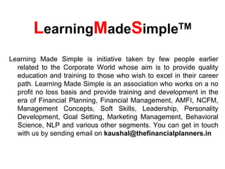 LearningMadeSimpleTM
Learning Made Simple is initiative taken by few people earlier
  related to the Corporate World whose aim is to provide quality
  education and training to those who wish to excel in their career
  path. Learning Made Simple is an association who works on a no
  profit no loss basis and provide training and development in the
  era of Financial Planning, Financial Management, AMFI, NCFM,
  Management Concepts, Soft Skills, Leadership, Personality
  Development, Goal Setting, Marketing Management, Behavioral
  Science, NLP and various other segments. You can get in touch
  with us by sending email on kaushal@thefinancialplanners.in
 