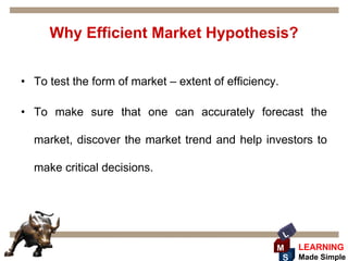 Why Efficient Market Hypothesis?


• To test the form of market – extent of efficiency.

• To make sure that one can accurately forecast the

  market, discover the market trend and help investors to

  make critical decisions.




                                                       L
                                                   M       LEARNING
                                                    S      Made Simple
 