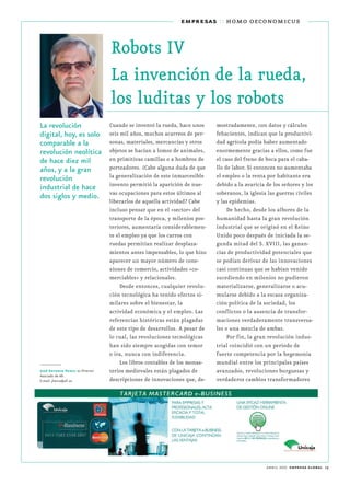 abril 2017 empresa global 19
empresas :: homo oeconomicus
Robots IV
La invención de la rueda,
los luditas y los robots
La revolución
digital, hoy, es solo
comparable a la
revolución neolítica
de hace diez mil
años, y a la gran
revolución
industrial de hace
dos siglos y medio.
Cuando se inventó la rueda, hace unos
seis mil años, muchos acarreos de per-
sonas, materiales, mercancías y otros
objetos se hacían a lomos de animales,
en primitivas camillas o a hombros de
porteadores. ¿Cabe alguna duda de que
la generalización de este inmarcesible
invento permitió la aparición de nue-
vas ocupaciones para estos últimos al
liberarlos de aquella actividad? Cabe
incluso pensar que en el «sector» del
transporte de la época, y milenios pos-
teriores, aumentaría considerablemen-
te el empleo ya que los carros con
ruedas permitían realizar desplaza-
mientos antes impensables, lo que hizo
aparecer un mayor número de cone-
xiones de comercio, actividades «co-
merciables» y relacionales.
Desde entonces, cualquier revolu-
ción tecnológica ha tenido efectos si-
milares sobre el bienestar, la
actividad económica y el empleo. Las
referencias históricas están plagadas
de este tipo de desarrollos. A pesar de
lo cual, las revoluciones tecnológicas
han sido siempre acogidas con temor
o ira, nunca con indiferencia.
Los libros contables de los monas-
terios medievales están plagados de
descripciones de innovaciones que, de-
mostradamente, con datos y cálculos
fehacientes, indican que la productivi-
dad agrícola podía haber aumentado
enormemente gracias a ellos, como fue
el caso del freno de boca para el caba-
llo de labor. Si entonces no aumentaba
el empleo o la renta por habitante era
debido a la avaricia de los señores y los
soberanos, la iglesia las guerras civiles
y las epidemias.
De hecho, desde los albores de la
humanidad hasta la gran revolución
industrial que se originó en el Reino
Unido poco después de iniciada la se-
gunda mitad del S. XVIII, las ganan-
cias de productividad potenciales que
se podían derivar de las innovaciones
casi continuas que se habían venido
sucediendo en milenios no pudieron
materializarse, generalizarse o acu-
mularse debido a la escasa organiza-
ción política de la sociedad, los
conflictos o la ausencia de transfor-
maciones verdaderamente transversa-
les o una mezcla de ambas.
Por fin, la gran revolución indus-
trial coincidió con un periodo de
fuerte competencia por la hegemonía
mundial entre los principales países
avanzados, revoluciones burguesas y
verdaderos cambios transformadores
José Antonio Herce es Director
Asociado de Aﬁ.
E-mail: jherce@afi.es
 