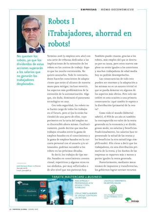 30 empresa global enero 2017
empresas :: homo oeconomicus
Robots I
¡Trabajadores, ahorrad en
robots!
No quemen los
robots, ya que los
dividendos de estas
acciones superarán
a los salarios que
no ganarán los
trabajadores
desplazados.
Termino 2016 (y empiezo este año) con
una serie de tribunas dedicadas a las
implicaciones de la extensión de los
robots en los centros de trabajo. Espe-
ro que les resulte entretenida. No
quiero asustarles. Todo lo contrario,
deseo hacerles conscientes de adapta-
ciones que están al alcance de nuestra
mano para mitigar, incluso revertir,
los aspectos más problemáticos de la
extensión de la automatización. Algo
que, sin duda, dominará el panorama
tecnológico en 2017.
Con toda seguridad, los robots no
se harán cargo de todos los trabajos
en el futuro, pero sí (ya lo están ha-
ciendo) de una parte de ellos, cuyo
perímetro en la tarta del empleo no
es discernible ahora mismo. Cualitati-
vamente, puede decirse que muchos
trabajos situados entre la gama de
empleos basados en el conocimiento y
la gama de empleos basados en la cer-
canía personal con el usuario y/o ar-
tesanales, podrían sucumbir a los
robots en las próximas décadas.
Es decir, los trabajos de tipo me-
dio, basados en conocimiento conven-
cional, repetitivos y algunos otros en
sus aledaños, por muy sofisticados o
de alto nivel que nos parezcan hoy.
También puede crearse, gracias a los
robots, más empleo del que se destru-
ya por su causa, pero estos nuevos em-
pleos no serán iguales a los anteriores
y muchos trabajadores de edad media
hoy no podrán desempeñarlos.
Las consecuencias de todo esto
pueden ser enormes y la adaptación a
las mismas no es un asunto trivial ni
que se pueda demorar en algunos de
los aspectos más obvios. Pero solo me
ceñiré en esta ocasión a una primera
consecuencia: ¿qué cambio le espera a
la distribución (primaria) de la ren-
ta?
Como todo el mundo (debería)
sabe(r), el PIB de un año es también
la contrapartida en valor de la renta
generada en la economía y se divide,
grosso modo, en salarios y beneficios.
Tradicionalmente, los salarios han re-
presentado la mitad de las rentas y
los beneficios la otra mitad (sigo sim-
plificando). Ello viene a decir que los
trabajadores, en esta distribución pri-
maria de la renta, y los dueños de las
empresas se reparten más o menos a
partes iguales la renta generada.
Posteriormente, mediante meca-
nismos de impuestos y transferencias,
los gobiernos lograr extraer recursos
José Antonio Herce es Director
Asociado de Aﬁ.
E-mail: jherce@afi.es
 