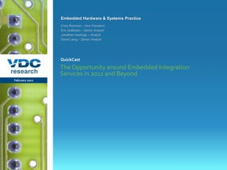 Embedded Hardware & Systems Practice
                  Chris Rommel – Vice President
                  Eric Gulliksen – Senior Analyst
                  Jonathan Hastings – Analyst
                  David Laing – Senior Analyst




                  QuickCast
                  The Opportunity around Embedded Integration
                  Services in 2012 and Beyond
 February 2012




                                                         © 2012 VDC Research QuickCast
                                                          Embedded Hardware & Systems
vdcresearch.com
 