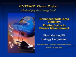ENTERGY Phasor Project
 Modernizing the Entergy Grid

               Enhanced Wide-Area
                    Visibility:
                 Finding Value in
               Phasor Measurement

                 Floyd Galvan, PE
                Entergy Corporation
             POWERWORLD USERS GROUP MEETING
                    Austin, TX June 2005
 