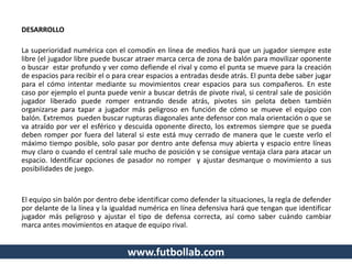 DESARROLLO
La superioridad numérica con el comodín en línea de medios hará que un jugador siempre este
libre (el jugador libre puede buscar atraer marca cerca de zona de balón para movilizar oponente
o buscar estar profundo y ver como defiende el rival y como el punta se mueve para la creación
de espacios para recibir el o para crear espacios a entradas desde atrás. El punta debe saber jugar
para el cómo intentar mediante su movimientos crear espacios para sus compañeros. En este
caso por ejemplo el punta puede venir a buscar detrás de pivote rival, si central sale de posición
jugador liberado puede romper entrando desde atrás, pivotes sin pelota deben también
organizarse para tapar a jugador más peligroso en función de cómo se mueve el equipo con
balón. Extremos pueden buscar rupturas diagonales ante defensor con mala orientación o que se
va atraído por ver el esférico y descuida oponente directo, los extremos siempre que se pueda
deben romper por fuera del lateral si este está muy cerrado de manera que le cueste verlo el
máximo tiempo posible, solo pasar por dentro ante defensa muy abierta y espacio entre líneas
muy claro o cuando el central sale mucho de posición y se consigue ventaja clara para atacar un
espacio. Identificar opciones de pasador no romper y ajustar desmarque o movimiento a sus
posibilidades de juego.
El equipo sin balón por dentro debe identificar como defender la situaciones, la regla de defender
por delante de la línea y la igualdad numérica en línea defensiva hará que tengan que identificar
jugador más peligroso y ajustar el tipo de defensa correcta, así como saber cuándo cambiar
marca antes movimientos en ataque de equipo rival.
www.futbollab.com
 