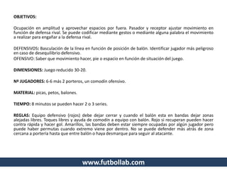 www.futbollab.com
OBJETIVOS:
Ocupación en amplitud y aprovechar espacios por fuera. Pasador y receptor ajustar movimiento en
función de defensa rival. Se puede codificar mediante gestos o mediante alguna palabra el movimiento
a realizar para engañar a la defensa rival.
DEFENSIVOS: Basculación de la línea en función de posición de balón. Identificar jugador más peligroso
en caso de desequilibrio defensivo.
OFENSIVO: Saber que movimiento hacer, pie o espacio en función de situación del juego.
DIMENSIONES: Juego reducido 30-20.
Nº JUGADORES: 6-6 más 2 porteros, un comodín ofensivo.
MATERIAL: picas, petos, balones.
TIEMPO: 8 minutos se pueden hacer 2 o 3 series.
REGLAS: Equipo defensivo (rojos) debe dejar cerrar y cuando el balón esta en bandas dejar zonas
alejadas libres. Toques libres y ayuda de comodín a equipo con balón. Rojo si recuperan pueden hacer
contra rápida y hacer gol. Amarillos, las bandas deben estar siempre ocupadas por algún jugador pero
puede haber permutas cuando extremo viene por dentro. No se puede defender más atrás de zona
cercana a portería hasta que entre balón o haya desmarque para seguir al atacante.
 