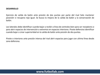 DESARROLLO
Ejercicio de salida da balón ante presión de dos puntas por parte del rival Solo mantener
posesión si recupera rojo igual. Se busca la mejora de la salida da balón y la conservación de
balón.
Los laterales debe identificar cuando bajar a recibir a línea de centrales bien para ser receptores o
para abrir espacios de intervención a extremos en espacios interiores. Pivote defensivo identificar
cuando bajar a crear superioridad en la salida de balón ante presión de dos puntas.
Pivote o interiores ante presión intensa del rival abrir espacios para jugar con ultima línea desde
zona defensiva.
www.futbollab.com
 