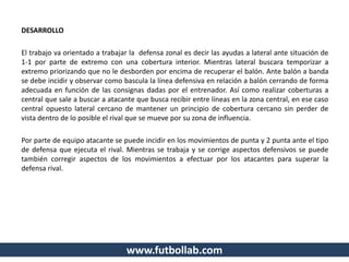 DESARROLLO
El trabajo va orientado a trabajar la defensa zonal es decir las ayudas a lateral ante situación de
1-1 por parte de extremo con una cobertura interior. Mientras lateral buscara temporizar a
extremo priorizando que no le desborden por encima de recuperar el balón. Ante balón a banda
se debe incidir y observar como bascula la línea defensiva en relación a balón cerrando de forma
adecuada en función de las consignas dadas por el entrenador. Así como realizar coberturas a
central que sale a buscar a atacante que busca recibir entre líneas en la zona central, en ese caso
central opuesto lateral cercano de mantener un principio de cobertura cercano sin perder de
vista dentro de lo posible el rival que se mueve por su zona de influencia.
Por parte de equipo atacante se puede incidir en los movimientos de punta y 2 punta ante el tipo
de defensa que ejecuta el rival. Mientras se trabaja y se corrige aspectos defensivos se puede
también corregir aspectos de los movimientos a efectuar por los atacantes para superar la
defensa rival.
www.futbollab.com
 