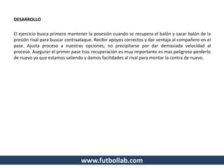 DESARROLLO
El ejercicio busca primero mantener la posesión cuando se recupera el balón y sacar balón de la
presión rival para buscar contraataque. Recibir apoyos correctos y dar ventaja al compañero en el
pase. Ajusta proceso a nuestras opciones, no precipitarse por dar demasiada velocidad al
proceso. Asegurar el primer pase tras recuperación es muy importante es mas peligroso perderlo
de nuevo ya que estamos saliendo y damos facilidades al rival para montar la contra de nuevo.
www.futbollab.com
 