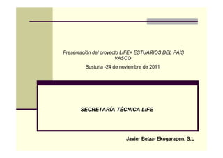 Presentación del proyecto LIFE+ ESTUARIOS DEL PAÍS
                       VASCO
         Busturia -24 de noviembre de 2011




       SECRETARÍA TÉCNICA LIFE




                           Javier Belza- Ekogarapen, S.L
 