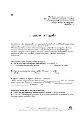 Es propiedad de la Escuela Bíblica de la
Red de Comunicaciones Nuevo Tiempo, institución de la Iglesia Adventista del Séptimo Día.
12
“Por tanto, arrepentíos y convertíos
para que sean borrados vuestros pecados;
de modo que de la presencia del Señor
vengan tiempos de refrigerio”.
Hechos 3: 19.
El juicio ha llegado
Los cristianos están familiarizados con la expresión “juicio final”. La Biblia afirma que habrá
un juicio, que en realidad tendrá varias fases importantes.
“Por la expresión „juicio final‟ entendemos un juicio general de todos los justos y de todos
los malos. Jesús volverá al mundo al final de los tiempos, para ejercer su poder de juez
soberano. Este juicio llamado público, universal, último, es necesario para justificar la divina
providencia, glorificar a Jesucristo y alegrar a los justos”. (Hillaire, “La religión
demostrada”).
La realidad del juicio final (Seleccione la respuesta)
1. ¿Qué acto serio y trascendental realizará Dios? (Hechos 17: 31)
( ) Realizará un llamado a las personas ( ) Realizará un juicio
2. ¿Cuántos comparecerán ante ese juicio? (Romanos 14:10, 12)
( ) Todos ( ) Algunos ( ) Nadie
3. ¿Qué se ventilará en el juicio? (Comente y complete)
“Todos debemos comparecer ante el tribunal de ___________________, para que cada uno
reciba según lo que haya hecho cuando estuvo en el cuerpo, sea _____________________ o
_____________________”. (2 Corintios 5: 10).
El juicio en acción (Para comentar o meditar)
4. ¿Cuáles son las tres fases o momentos del juicio final? (Comente o medite)
a. (1 Pedro 4: 17) La primera fase es antes de la segunda venida de Cristo, y es para juzgar a
los que profesaron ser leales a Dios.
 