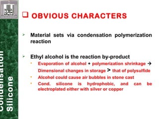  Material sets via condensation polymerization
reaction
 Ethyl alcohol is the reaction by-product
 Evaporation of alcohol + polymerization shrinkage 
Dimensional changes in storage > that of polysulfide
 Alcohol could cause air bubbles in stone cast
 Cond. silicone is hydrophobic, and can be
electroplated either with silver or copper
Condensation
Silicone
 OBVIOUS CHARACTERS
 