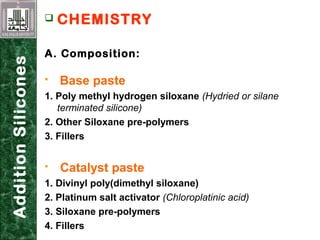 AdditionSilicones  CHEMISTRY
A. Composition:
 Base paste
1. Poly methyl hydrogen siloxane (Hydried or silane
terminated silicone)
2. Other Siloxane pre-polymers
3. Fillers
 Catalyst paste
1. Divinyl poly(dimethyl siloxane)
2. Platinum salt activator (Chloroplatinic acid)
3. Siloxane pre-polymers
4. Fillers
 