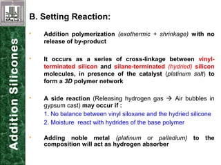 B. Setting Reaction:
 Addition polymerization (exothermic + shrinkage) with no
release of by-product
 It occurs as a series of cross-linkage between vinyl-
terminated silicon and silane-terminated (hydried) silicon
molecules, in presence of the catalyst (platinum salt) to
form a 3D polymer network
 A side reaction (Releasing hydrogen gas  Air bubbles in
gypsum cast) may occur if :
1. No balance between vinyl siloxane and the hydried silicone
2. Moisture react with hydrides of the base polymer
 Adding noble metal (platinum or palladium) to the
composition will act as hydrogen absorber
AdditionSilicones
 