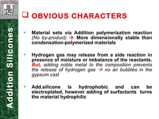  Material sets via Addition polymerization reaction
(No by-product)  More dimensionally stable than
condensation-polymerized materials
 Hydrogen gas may release from a side reaction in
presence of moisture or imbalance of the reactants.
But, adding noble metal to the composition prevents
the release of hydrogen gas  no air bubbles in the
gypsum cast
 Add.silicone is hydrophobic and can be
electroplated, however adding of surfactants turns
the material hydrophilic
AdditionSilicones
 OBVIOUS CHARACTERS
 